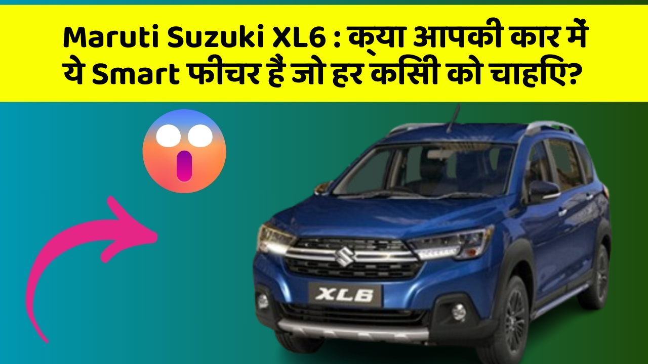 Maruti Suzuki XL6: क्या आपकी कार में ये Smart फीचर हैं जो हर किसी को चाहिए?
